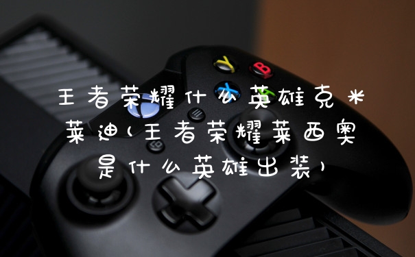 王者荣耀什么英雄克米莱迪(王者荣耀莱西奥是什么英雄出装)