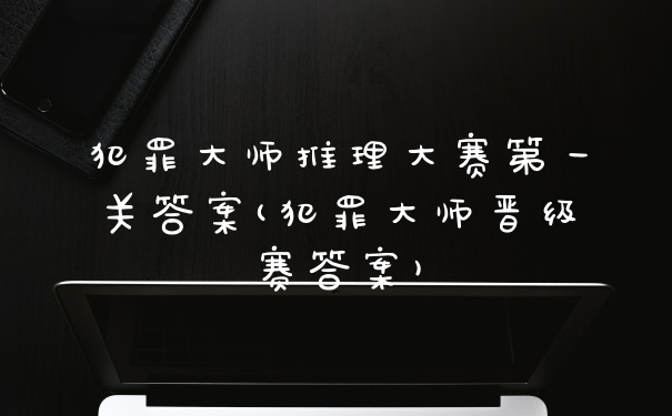犯罪大师推理大赛第一关答案(犯罪大师晋级赛答案)