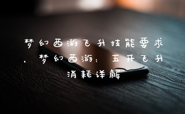 梦幻西游飞升技能要求，梦幻西游：五开飞升消耗详解