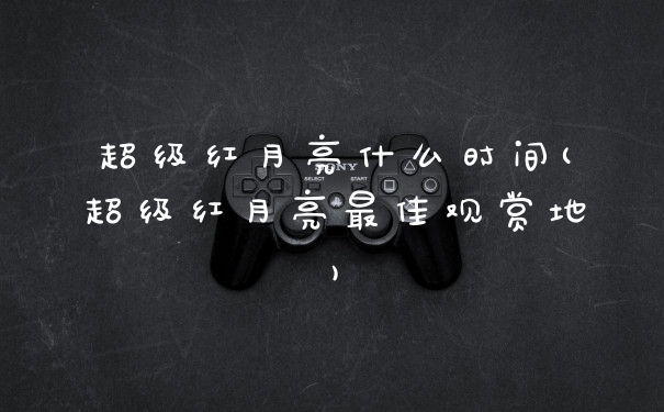 超级红月亮什么时间(超级红月亮最佳观赏地)
