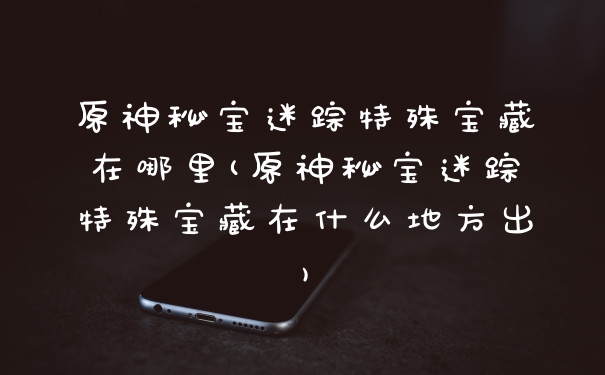 原神秘宝迷踪特殊宝藏在哪里(原神秘宝迷踪特殊宝藏在什么地方出)