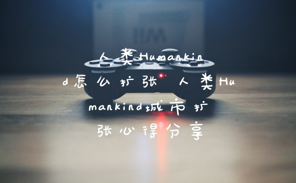 人类Humankind怎么扩张 人类Humankind城市扩张心得分享