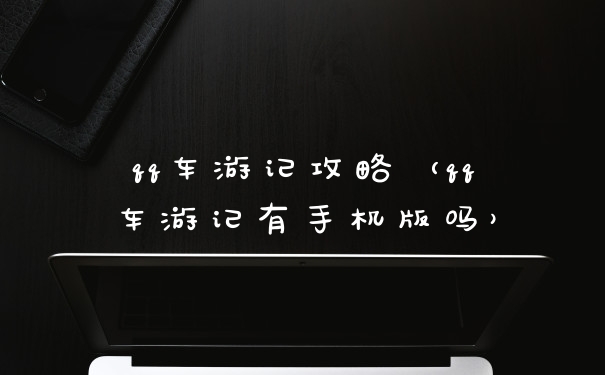 qq车游记攻略（qq车游记有手机版吗）
