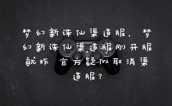 梦幻新诛仙渠道服，梦幻新诛仙渠道服刚开服就炸 官方疑似取消渠道服？