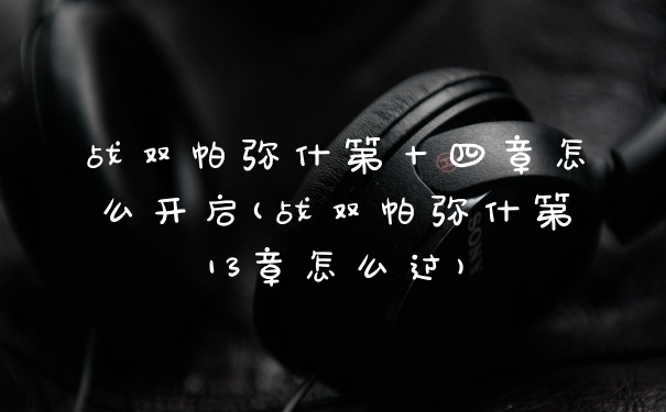 战双帕弥什第十四章怎么开启(战双帕弥什第13章怎么过)