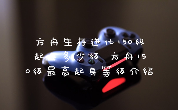 方舟生存进化150级起身多少级 方舟150级最高起身等级介绍