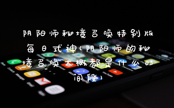 阴阳师秘境召唤特别版每日式神(阴阳师的秘境召唤大概都是什么时间段)