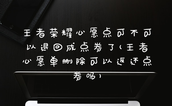 王者荣耀心愿点可不可以退回成点券了(王者心愿单删除可以返还点券吗)