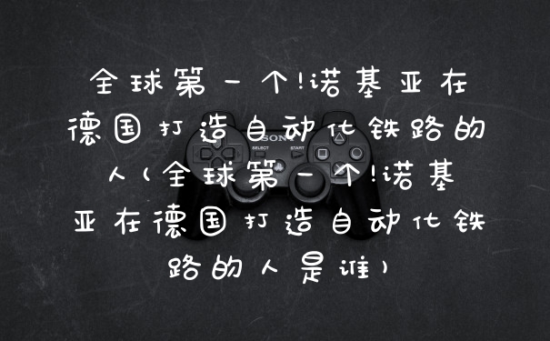 全球第一个!诺基亚在德国打造自动化铁路的人(全球第一个!诺基亚在德国打造自动化铁路的人是谁)