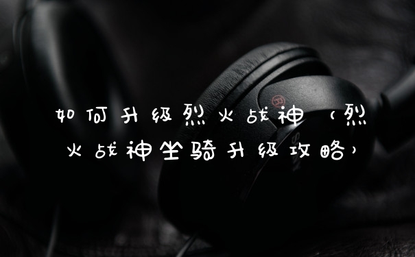 如何升级烈火战神（烈火战神坐骑升级攻略）