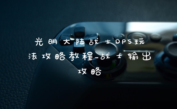 光明大陆战士DPS玩法攻略教程_战士输出攻略