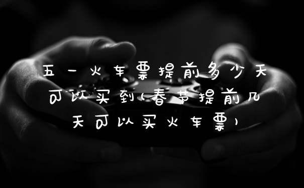 五一火车票提前多少天可以买到(春节提前几天可以买火车票)