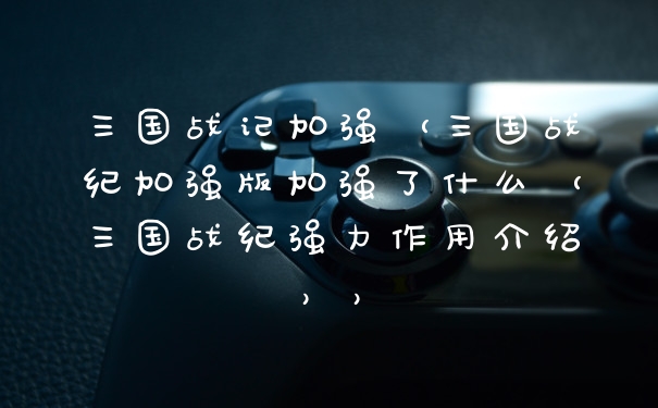 三国战记加强（三国战纪加强版加强了什么（三国战纪强力作用介绍））