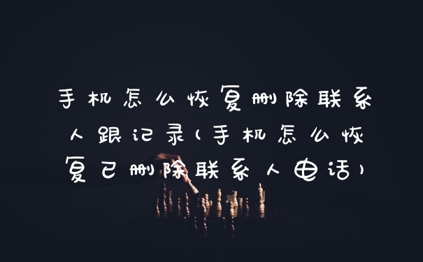 手机怎么恢复删除联系人跟记录(手机怎么恢复已删除联系人电话)