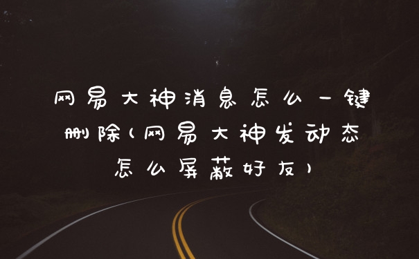 网易大神消息怎么一键删除(网易大神发动态怎么屏蔽好友)