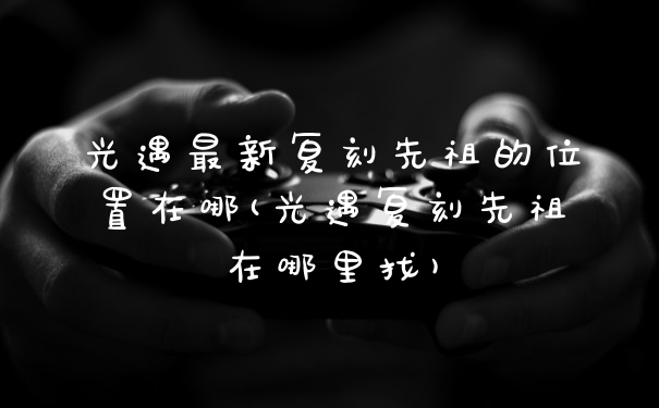 光遇最新复刻先祖的位置在哪(光遇复刻先祖在哪里找)
