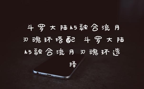 斗罗大陆h5融合流月刃魂环搭配 斗罗大陆h5融合流月刃魂环选择