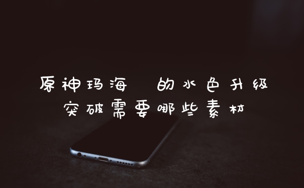 原神玛海菈的水色升级突破需要哪些素材