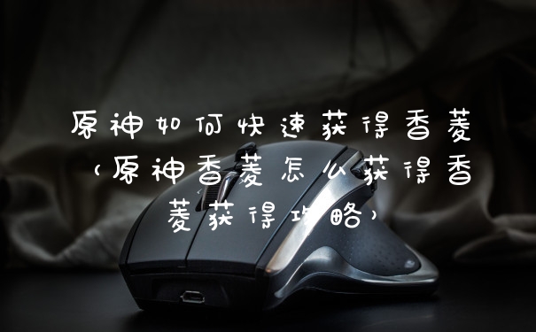 原神如何快速获得香菱（原神香菱怎么获得香菱获得攻略）