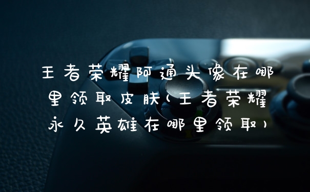 王者荣耀阿通头像在哪里领取皮肤(王者荣耀永久英雄在哪里领取)