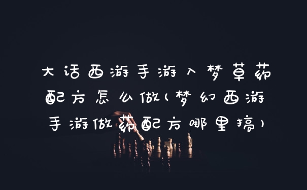 大话西游手游入梦草药配方怎么做(梦幻西游手游做药配方哪里搞)