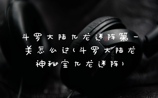 斗罗大陆九龙迷阵第一关怎么过(斗罗大陆龙神秘宝九龙迷阵)