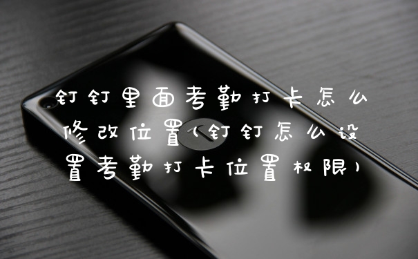 钉钉里面考勤打卡怎么修改位置(钉钉怎么设置考勤打卡位置权限)