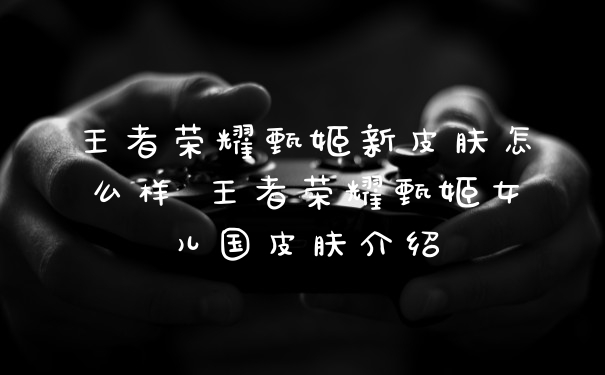王者荣耀甄姬新皮肤怎么样 王者荣耀甄姬女儿国皮肤介绍