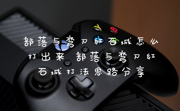 部落与弯刀红石城怎么打出来 部落与弯刀红石城打法思路分享