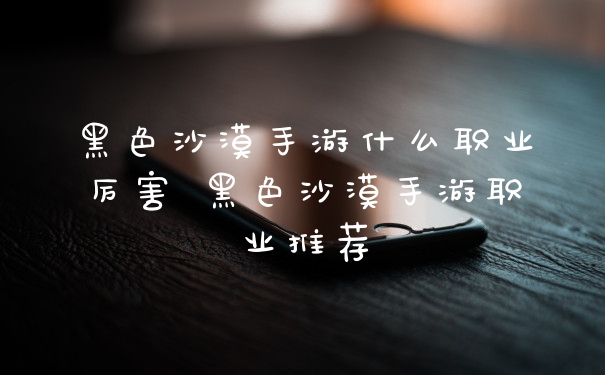 黑色沙漠手游什么职业厉害 黑色沙漠手游职业推荐