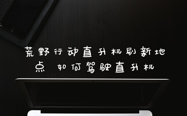 荒野行动直升机刷新地点 如何驾驶直升机