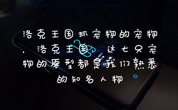 洛克王国抓宠物的宠物,洛克王国:这七只宠物的原型都是我们熟悉的知名人物