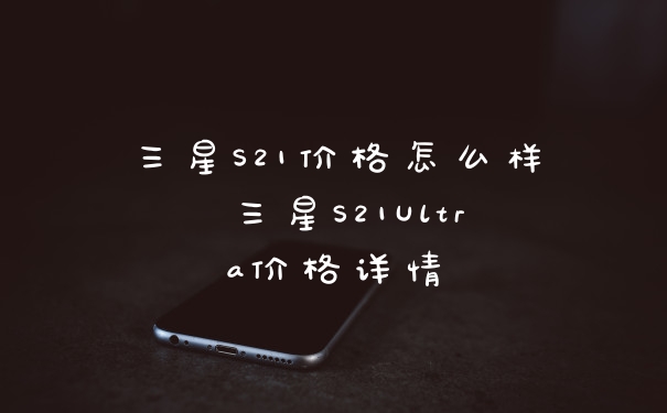 三星S21价格怎么样 三星S21Ultra价格详情