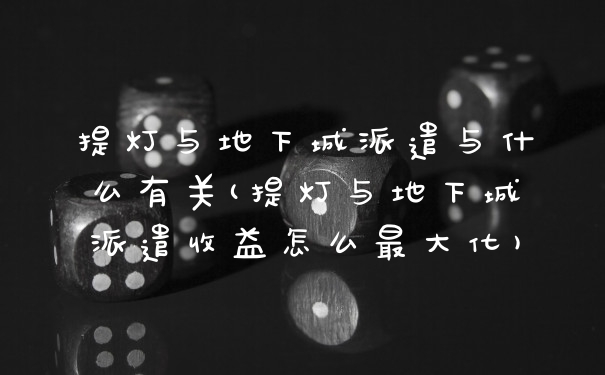 提灯与地下城派遣与什么有关(提灯与地下城派遣收益怎么最大化)