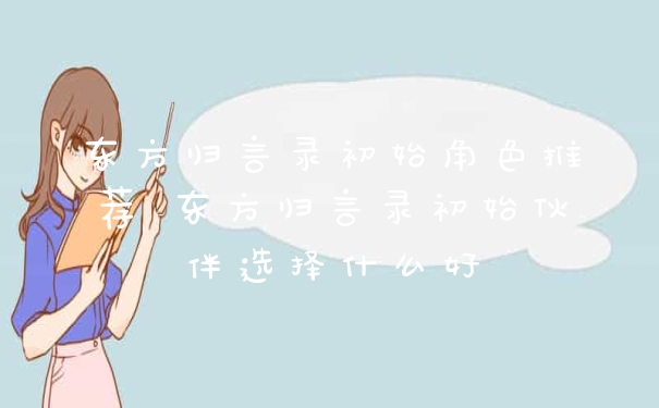 东方归言录初始角色推荐 东方归言录初始伙伴选择什么好