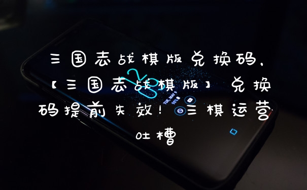 三国志战棋版兑换码，【三国志战棋版】兑换码提前失效！三棋运营吐槽