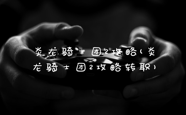 炎龙骑士团2攻略(炎龙骑士团2攻略转职)