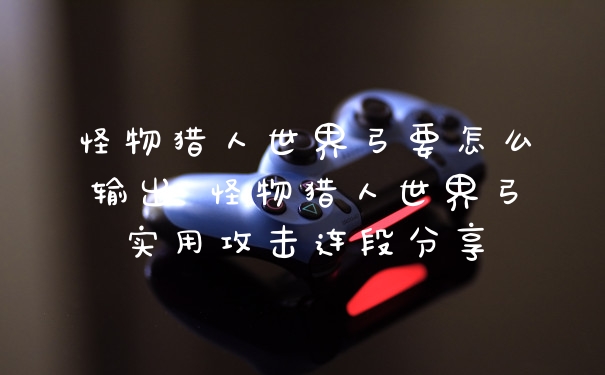 怪物猎人世界弓要怎么输出 怪物猎人世界弓实用攻击连段分享