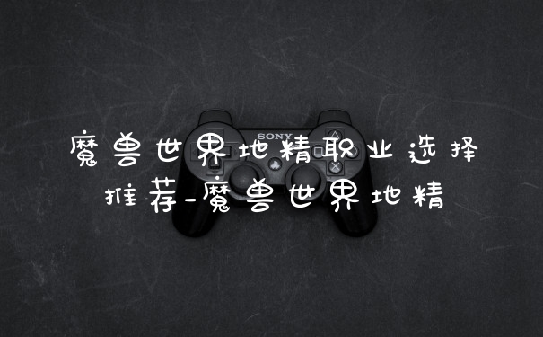魔兽世界地精职业选择推荐_魔兽世界地精