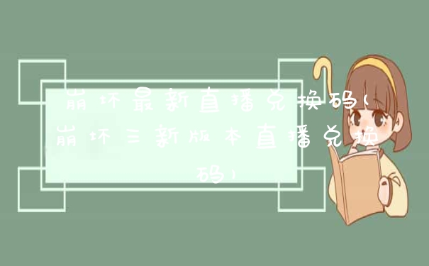 崩坏最新直播兑换码(崩坏三新版本直播兑换码)