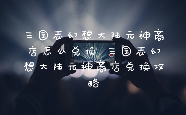 三国志幻想大陆元神商店怎么兑换 三国志幻想大陆元神商店兑换攻略