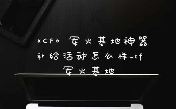 《CF》军火基地神器补给活动怎么样_cf军火基地