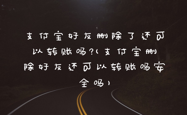 支付宝好友删除了还可以转账吗?(支付宝删除好友还可以转账吗安全吗)