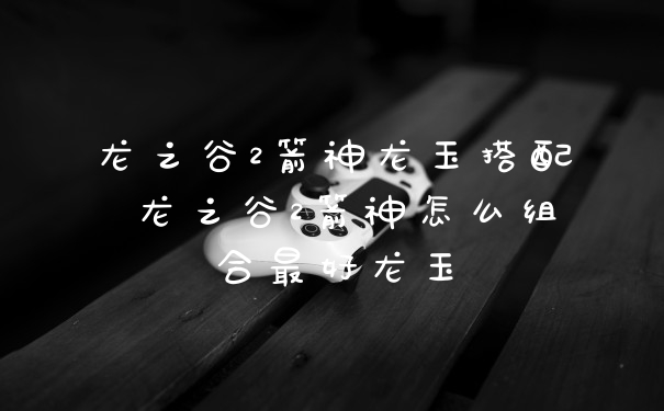 龙之谷2箭神龙玉搭配 龙之谷2箭神怎么组合最好龙玉