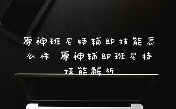 原神班尼特辅助技能怎么样 原神辅助班尼特技能解析