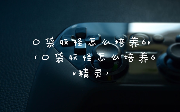 口袋妖怪怎么培养6v（口袋妖怪怎么培养6v精灵）