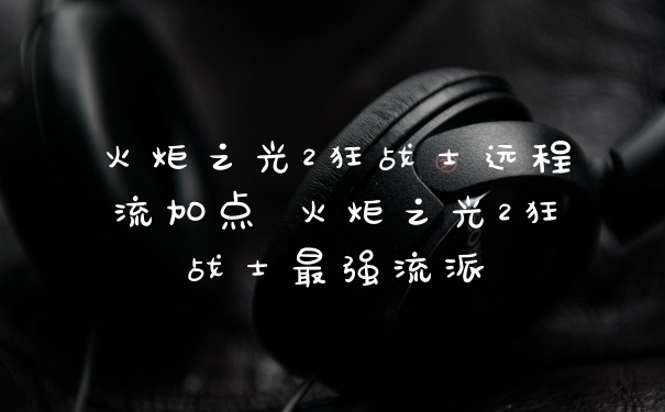 火炬之光2狂战士远程流加点 火炬之光2狂战士最强流派