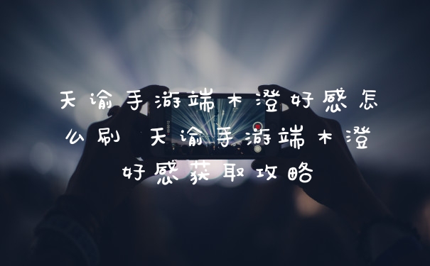 天谕手游端木澄好感怎么刷 天谕手游端木澄好感获取攻略