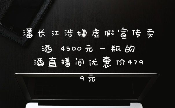 潘长江涉嫌虚假宣传卖酒 4500元一瓶的酒直播间优惠价4799元