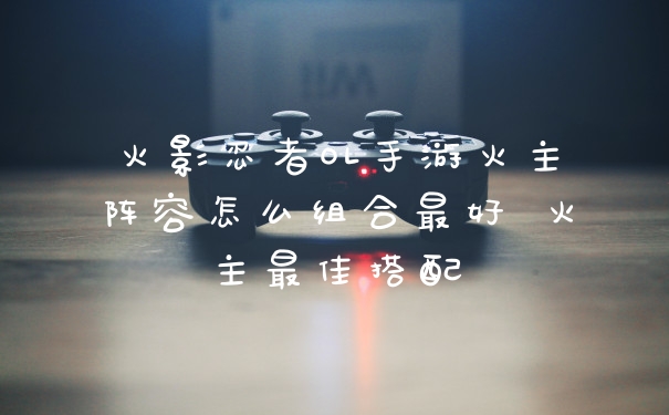 火影忍者OL手游火主阵容怎么组合最好 火主最佳搭配